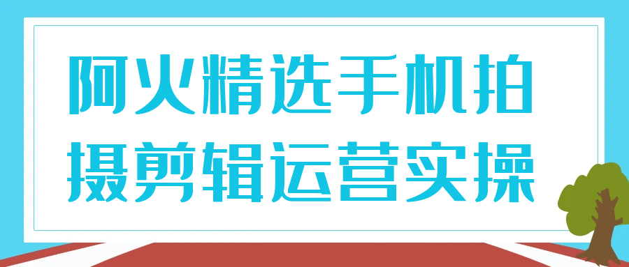 阿火精选手机拍摄剪辑运营实操-聚码资源
